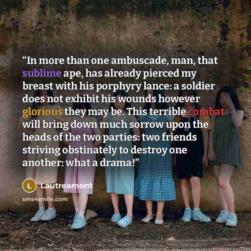 “In more than one ambuscade, man, that sublime ape, has already pierced my breast with his porphyry lance: a soldier does not exhibit his wounds however glorious they may be. This terrible combat will bring down much sorrow upon the heads of the two parties: two friends striving obstinately to…” quote by Lautreamont