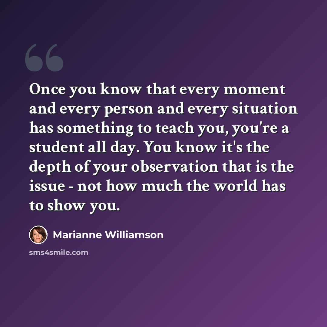 “Once you know that every moment and every person and every situation has something to teach you, you're a student all day. You know it's the depth of your observation that is the issue - not how much the world has to show you.” quote by Marianne Williamson