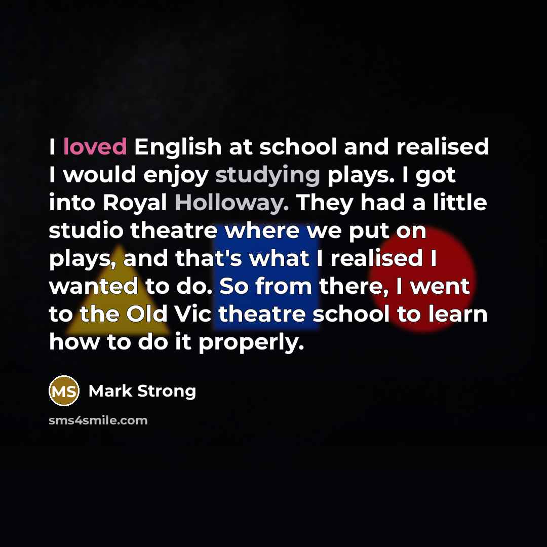 “I loved English at school and realised I would enjoy studying plays. I got into Royal Holloway. They had a little studio theatre where we put on plays, and that's what I realised I wanted to do. So from there, I went to the Old Vic theatre school to learn how to do it properly.” quote by Mark Strong