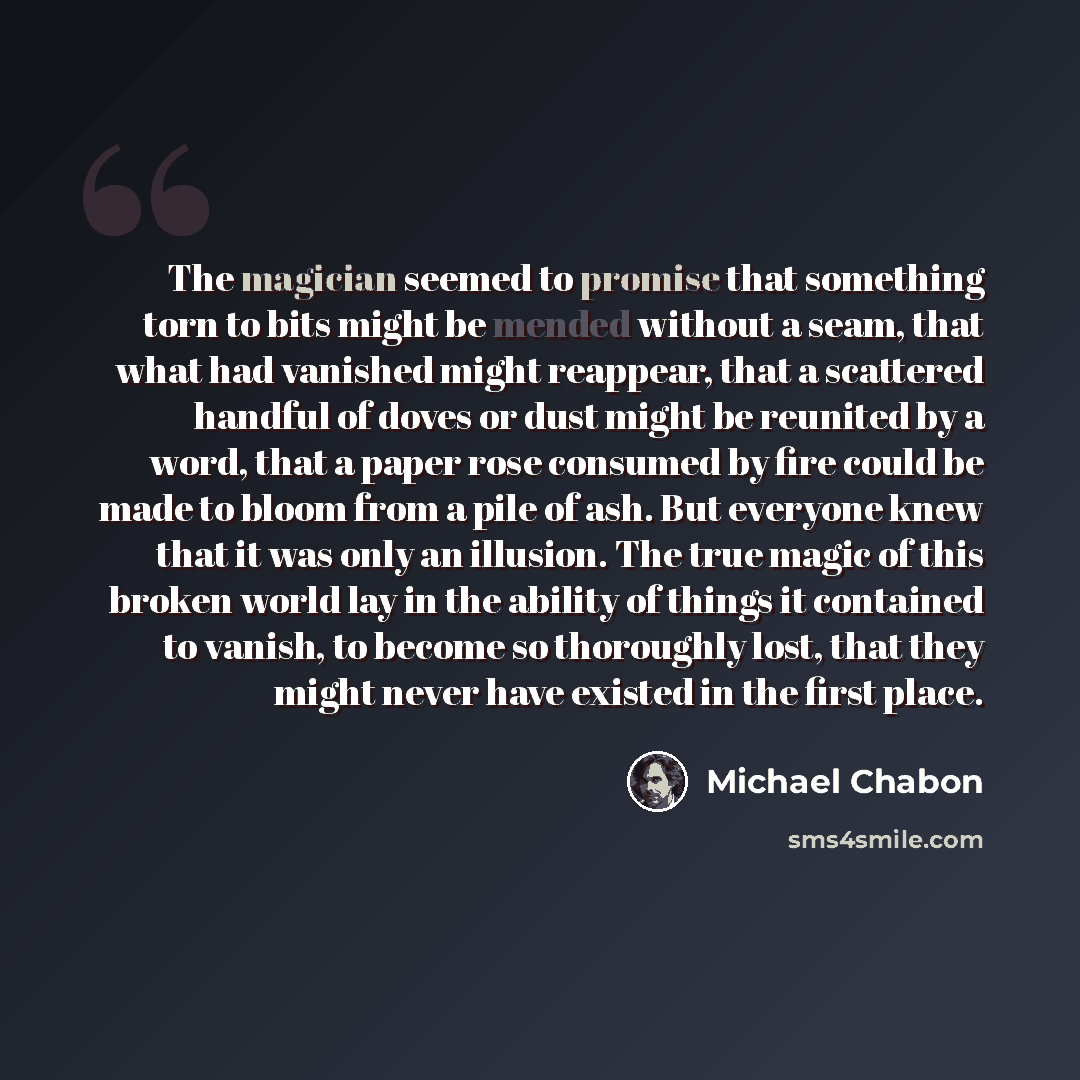 “The magician seemed to promise that something torn to bits might be mended without a seam, that what had vanished might reappear, that a scattered handful of doves or dust might be reunited by a word, that a paper rose consumed by fire could be made to bloom from a pile of ash. But everyone knew…” quote by Michael Chabon
