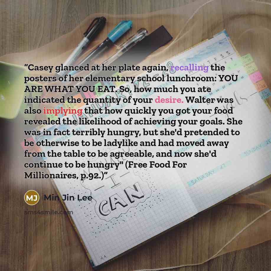 “Casey glanced at her plate again, recalling the posters of her elementary school lunchroom: YOU ARE WHAT YOU EAT. So, how much you ate indicated the quantity of your desire. Walter was also implying that how quickly you got your food revealed the likelihood of achieving your goals. She was in fact…” quote by Min Jin Lee
