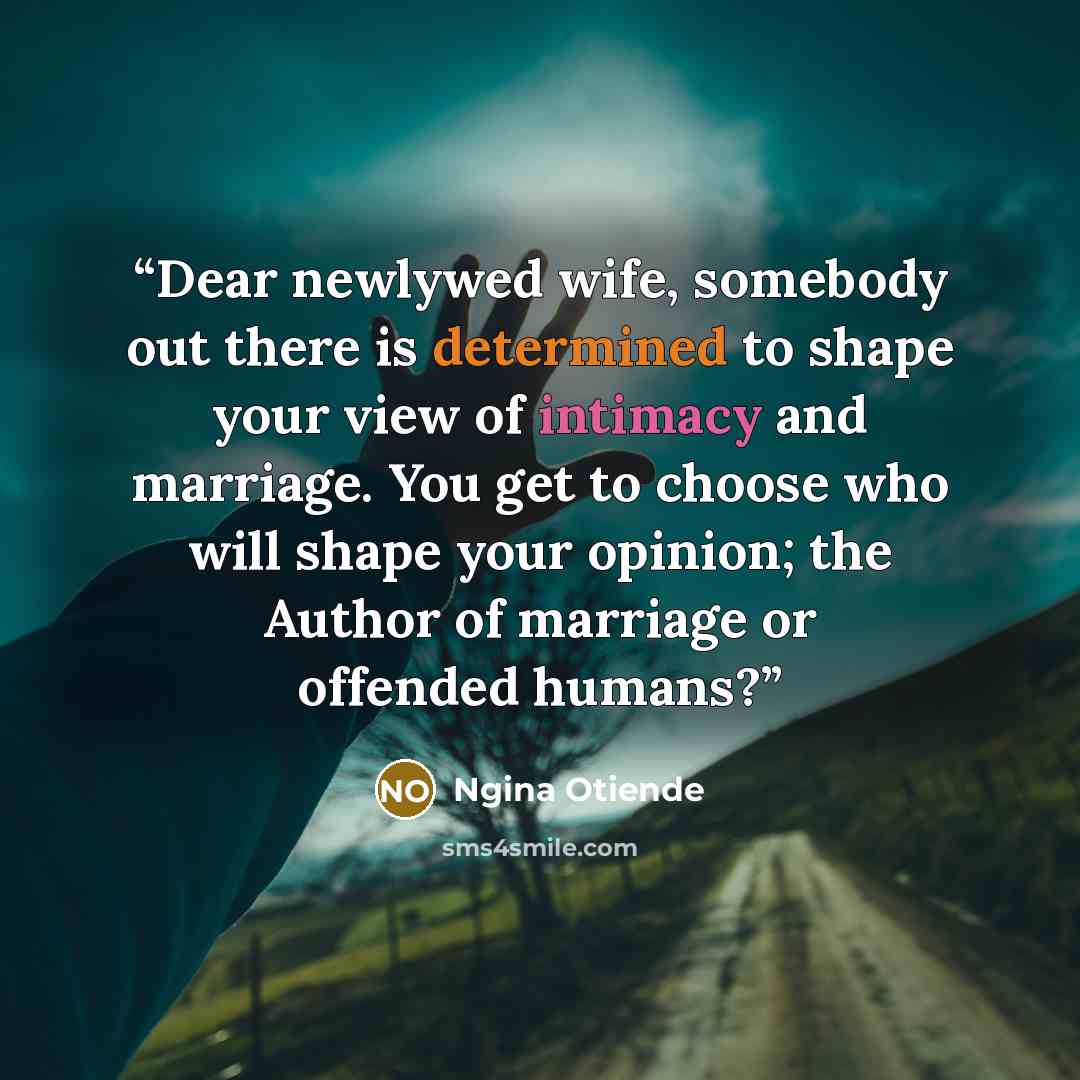 “Dear newlywed wife, somebody out there is determined to shape your view of intimacy and marriage. You get to choose who will shape your opinion; the Author of marriage or offended humans?” quote by Ngina Otiende