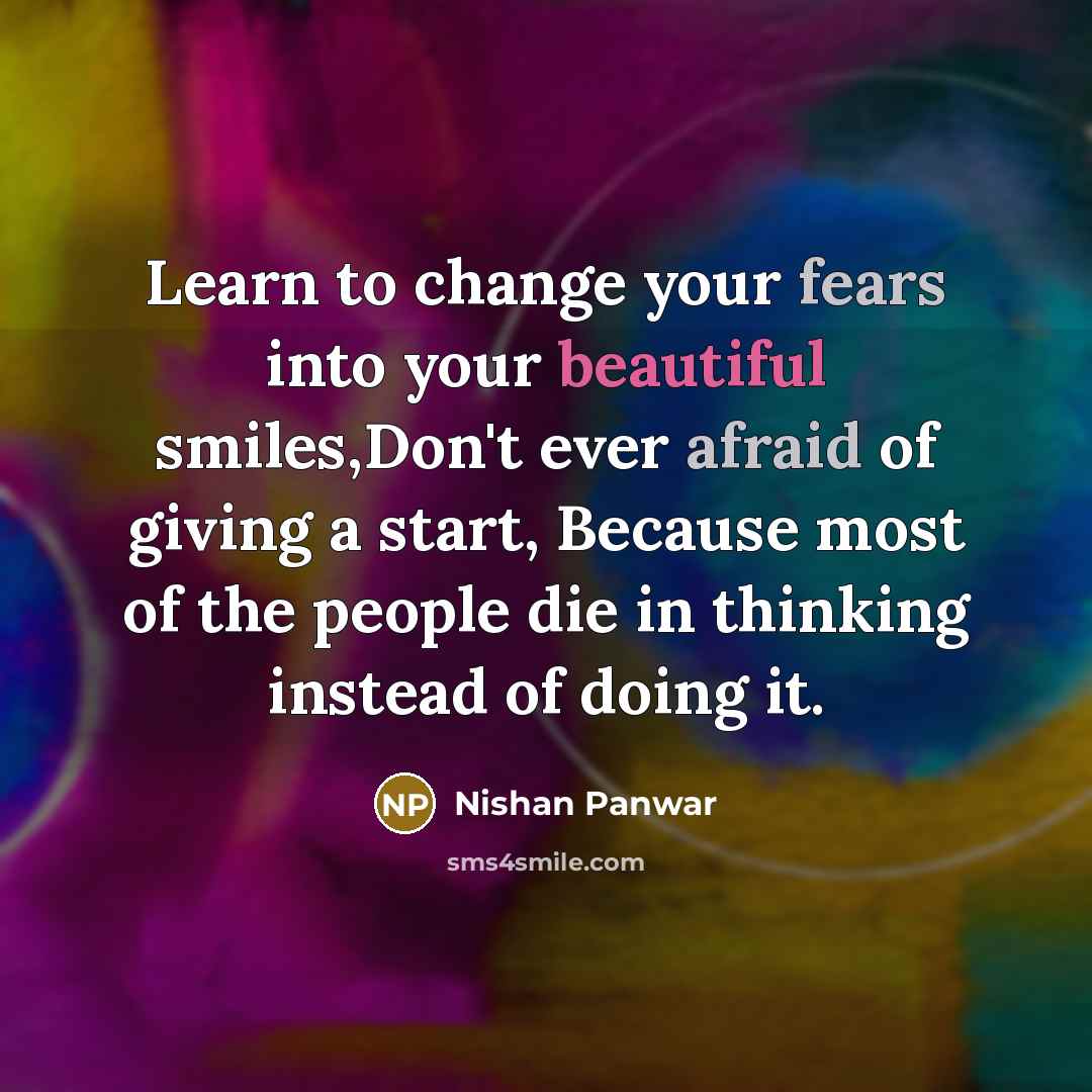 “Learn to change your fears into your beautiful smiles,Don't ever afraid of giving a start, Because most of the people die in thinking instead of doing it.” quote by Nishan Panwar