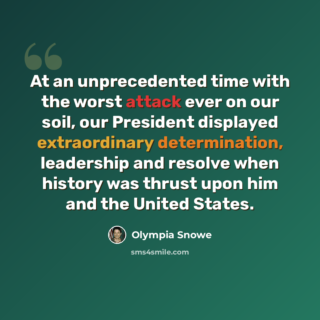 “At an unprecedented time with the worst attack ever on our soil, our President displayed extraordinary determination, leadership and resolve when history was thrust upon him and the United States.” quote by Olympia Snowe