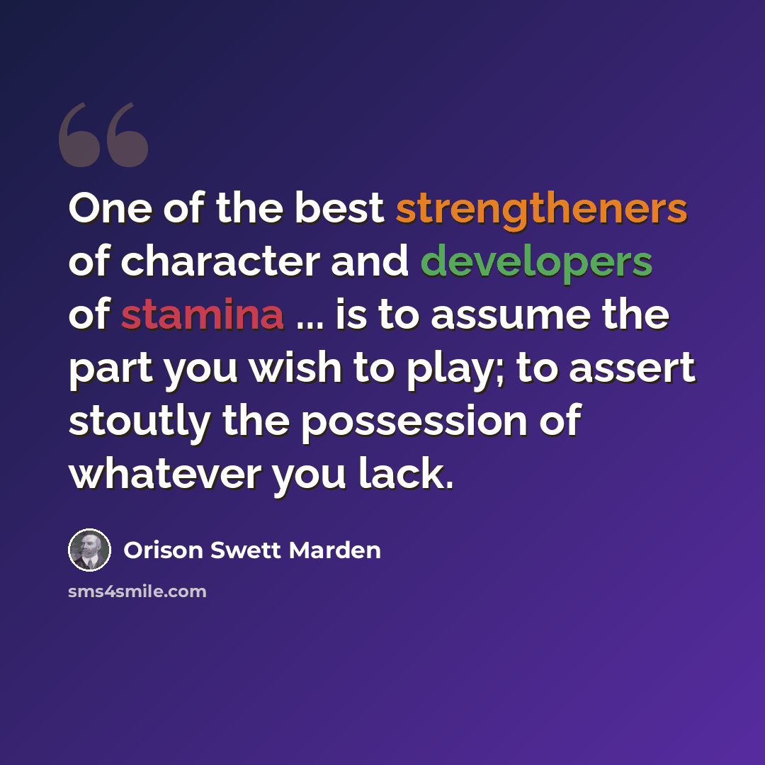 “One of the best strengtheners of character and developers of stamina ... is to assume the part you wish to play; to assert stoutly the possession of whatever you lack.” quote by Orison Swett Marden