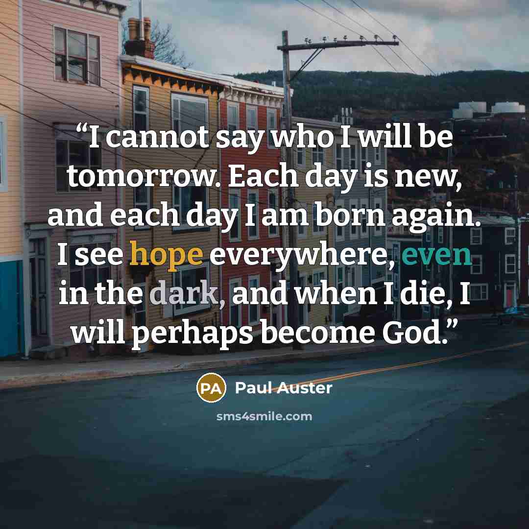 “I cannot say who I will be tomorrow. Each day is new, and each day I am born again. I see hope everywhere, even in the dark, and when I die, I will perhaps become God.” quote by Paul Auster