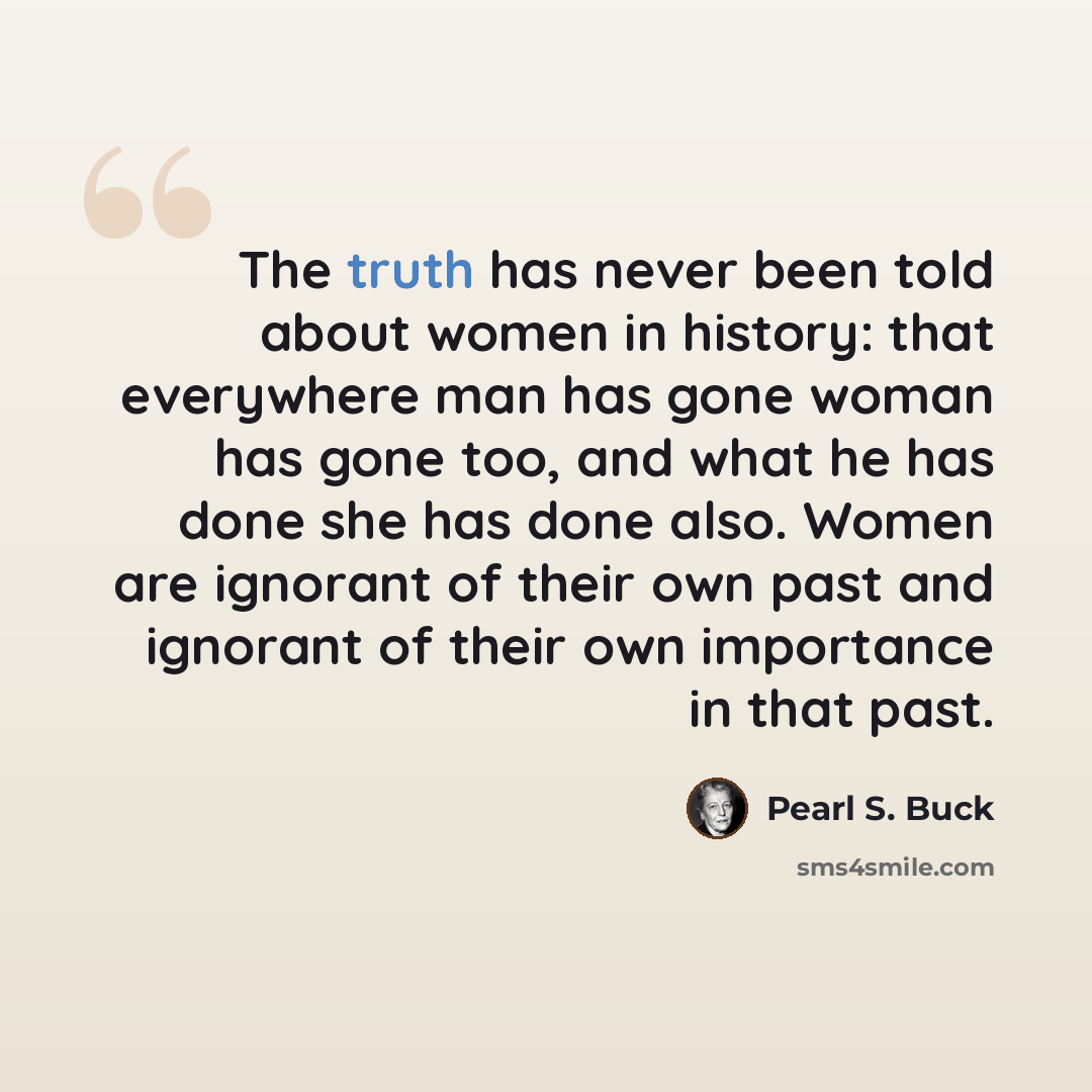 “The truth has never been told about women in history: that everywhere man has gone woman has gone too, and what he has done she has done also. Women are ignorant of their own past and ignorant of their own importance in that past.” quote by Pearl S. Buck