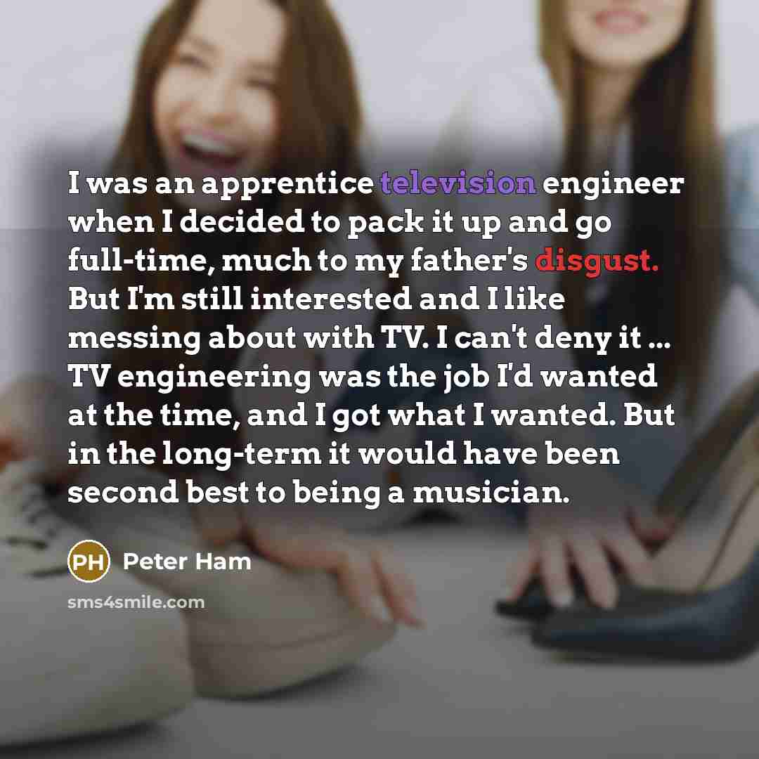 “I was an apprentice television engineer when I decided to pack it up and go full-time, much to my father's disgust. But I'm still interested and I like messing about with TV. I can't deny it ... TV engineering was the job I'd wanted at the time, and I got what I wanted. But in the long-term it…” quote by Peter Ham