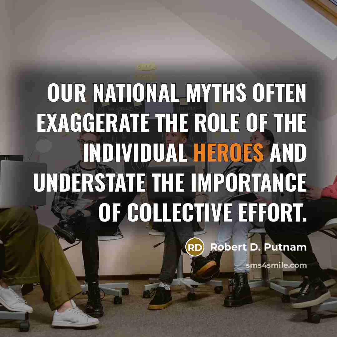 “Our national myths often exaggerate the role of the individual heroes and understate the importance of collective effort.” quote by Robert D. Putnam
