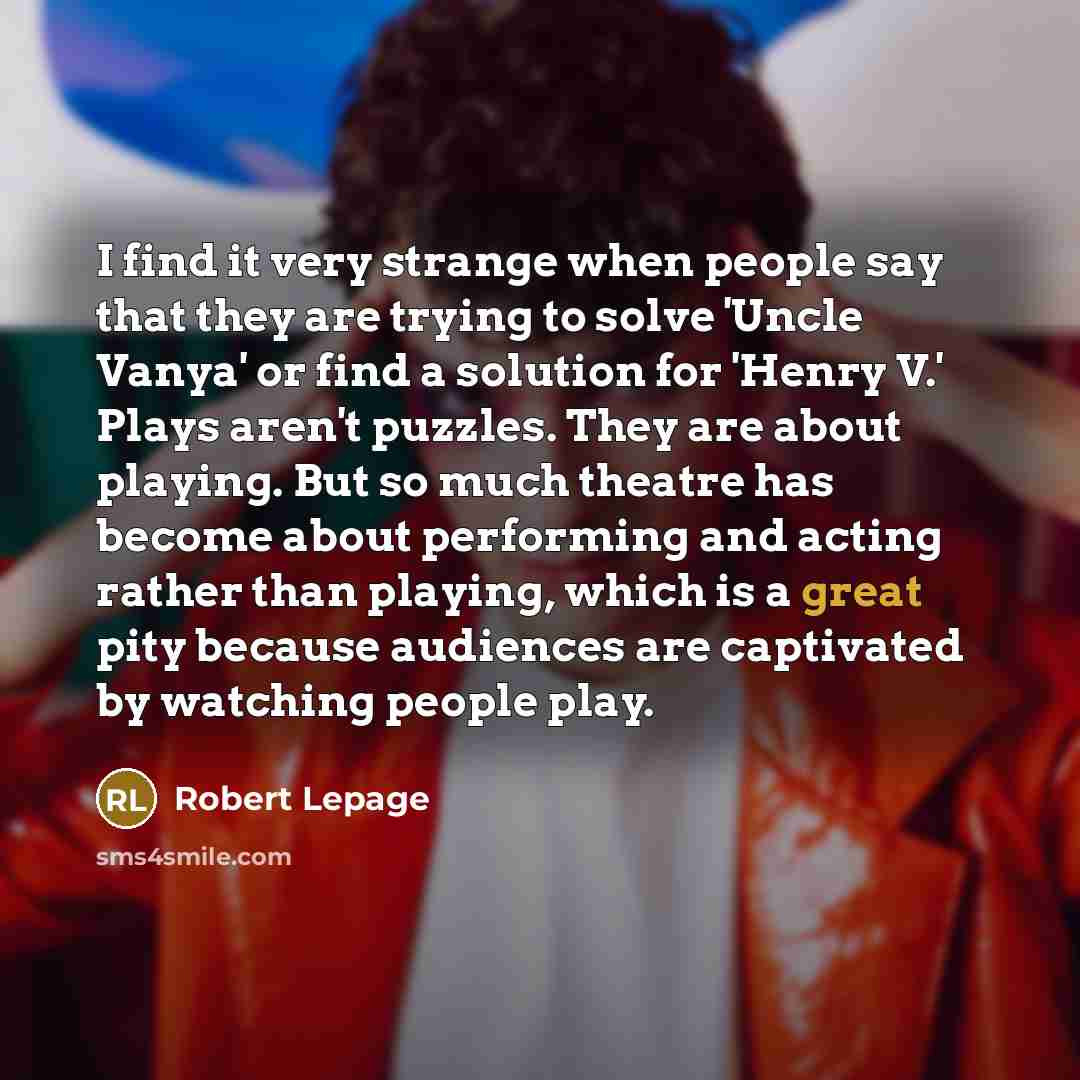 “I find it very strange when people say that they are trying to solve 'Uncle Vanya' or find a solution for 'Henry V.' Plays aren't puzzles. They are about playing. But so much theatre has become about performing and acting rather than playing, which is a great pity because audiences are captivated…” quote by Robert Lepage