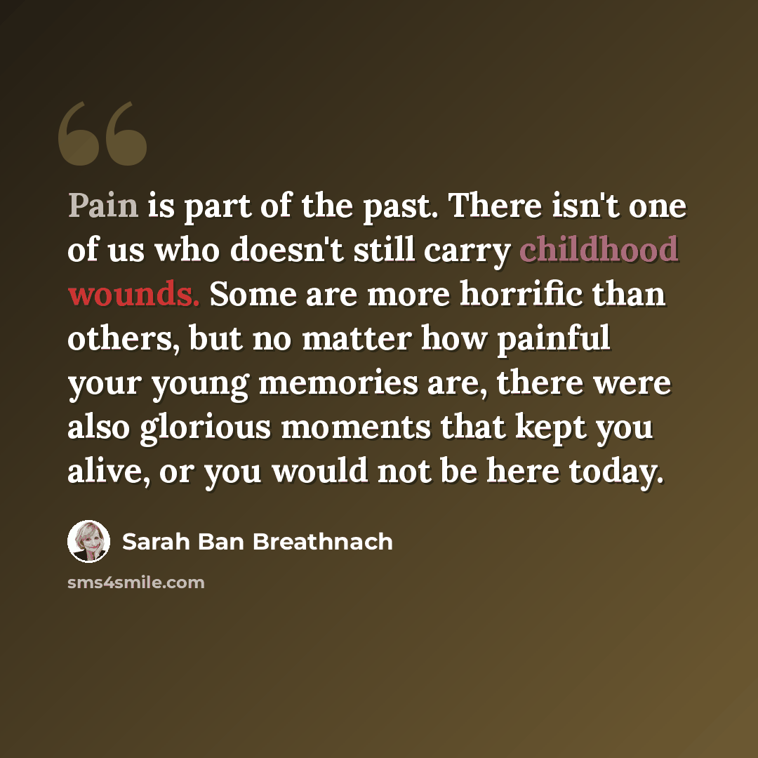 “Pain is part of the past. There isn't one of us who doesn't still carry childhood wounds. Some are more horrific than others, but no matter how painful your young memories are, there were also glorious moments that kept you alive, or you would not be here today.” quote by Sarah Ban Breathnach