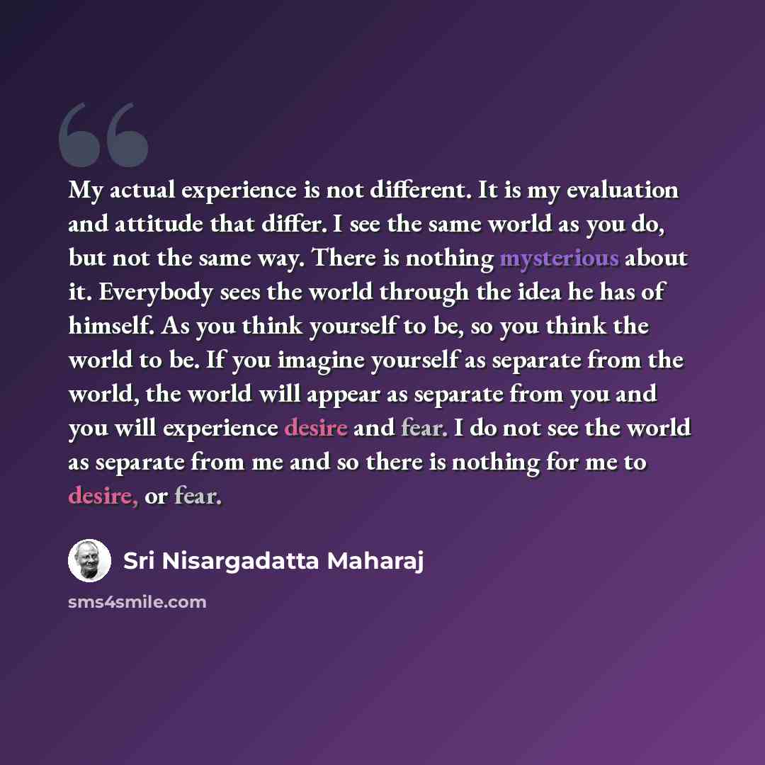 “My actual experience is not different. It is my evaluation and attitude that differ. I see the same world as you do, but not the same way. There is nothing mysterious about it. Everybody sees the world through the idea he has of himself. As you think yourself to be, so you think the world to be…” quote by Sri Nisargadatta Maharaj