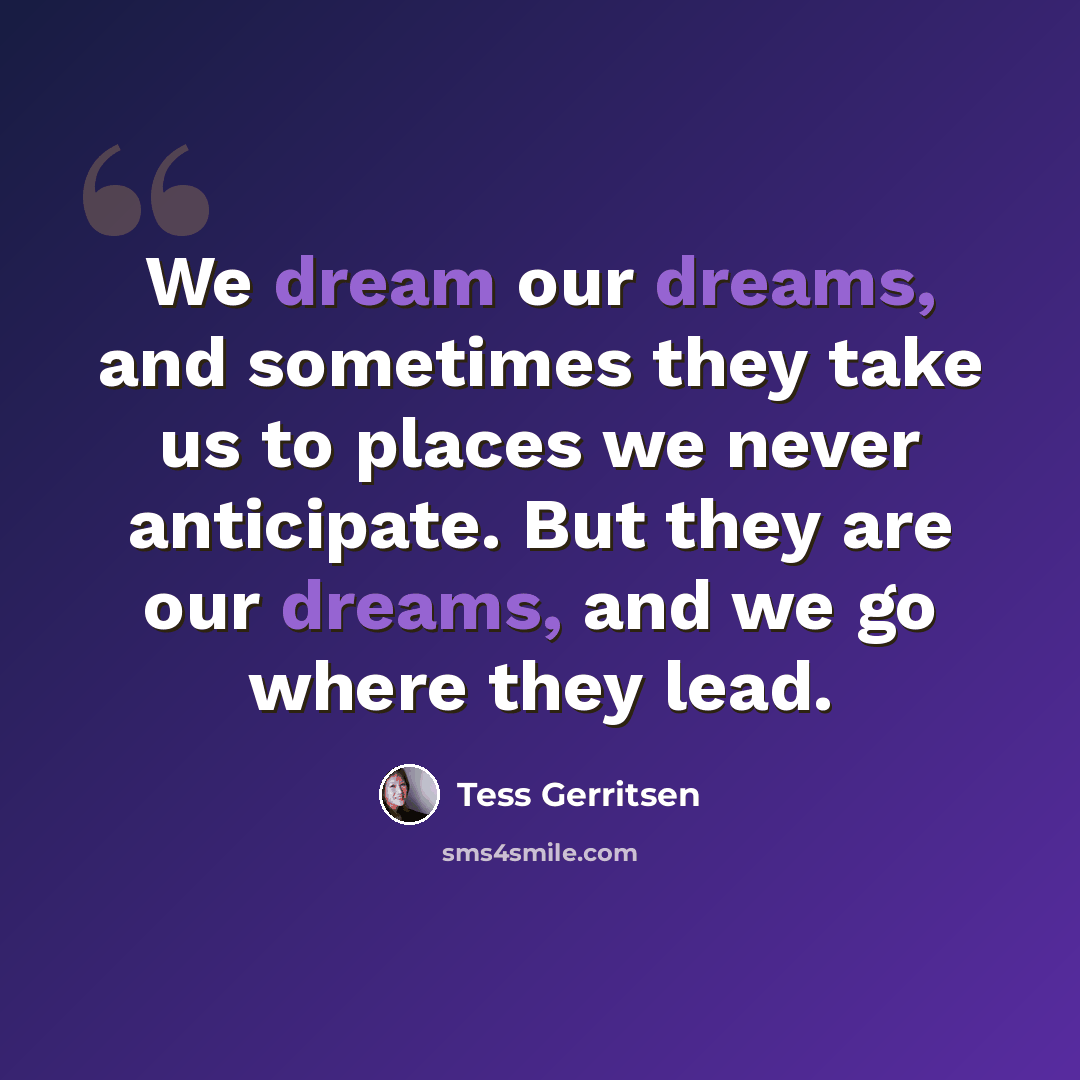 “We dream our dreams, and sometimes they take us to places we never anticipate. But they are our dreams, and we go where they lead.” quote by Tess Gerritsen