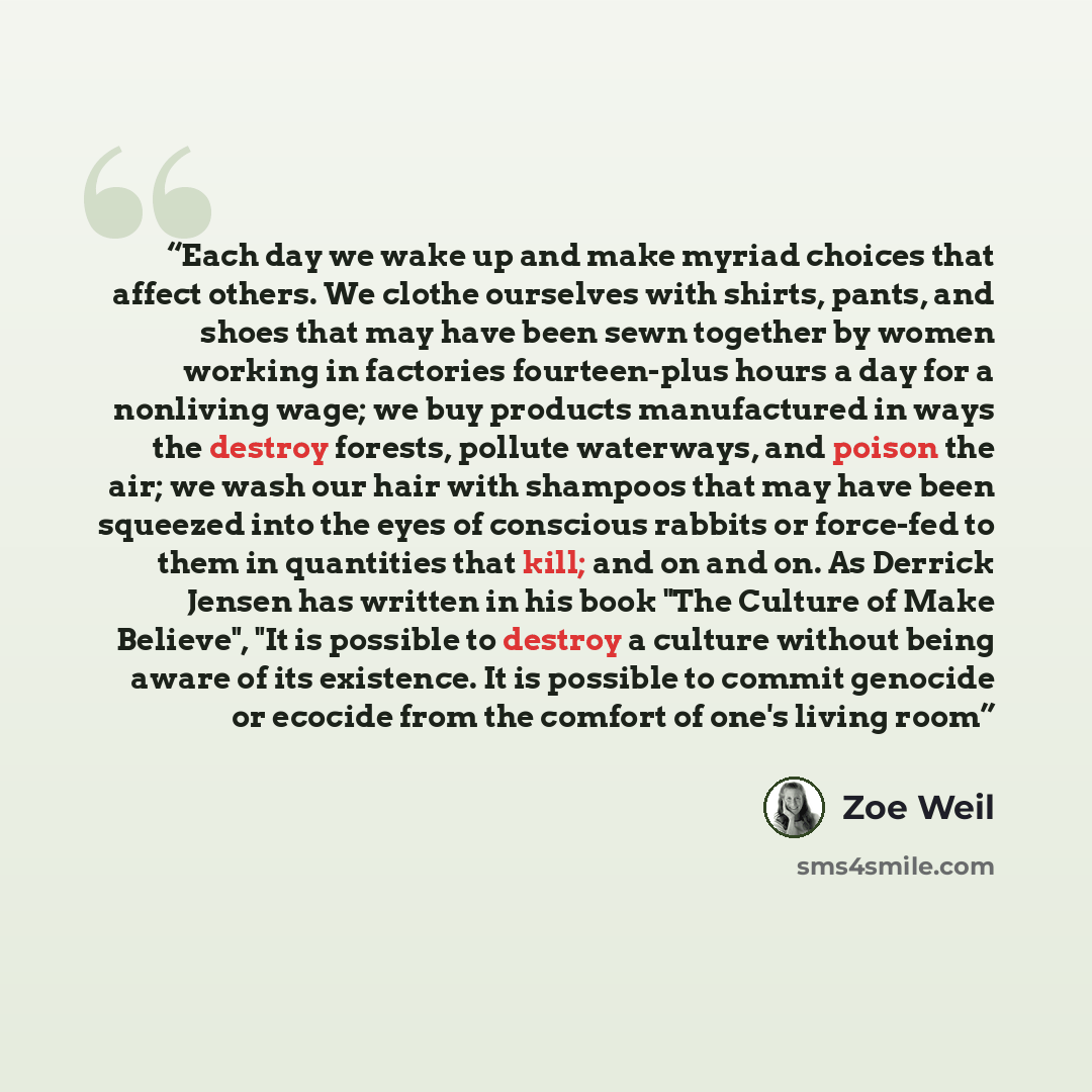 “Each day we wake up and make myriad choices that affect others. We clothe ourselves with shirts, pants, and shoes that may have been sewn together by women working in factories fourteen-plus hours a day for a nonliving wage; we buy products manufactured in ways the destroy forests, pollute…” quote by Zoe Weil