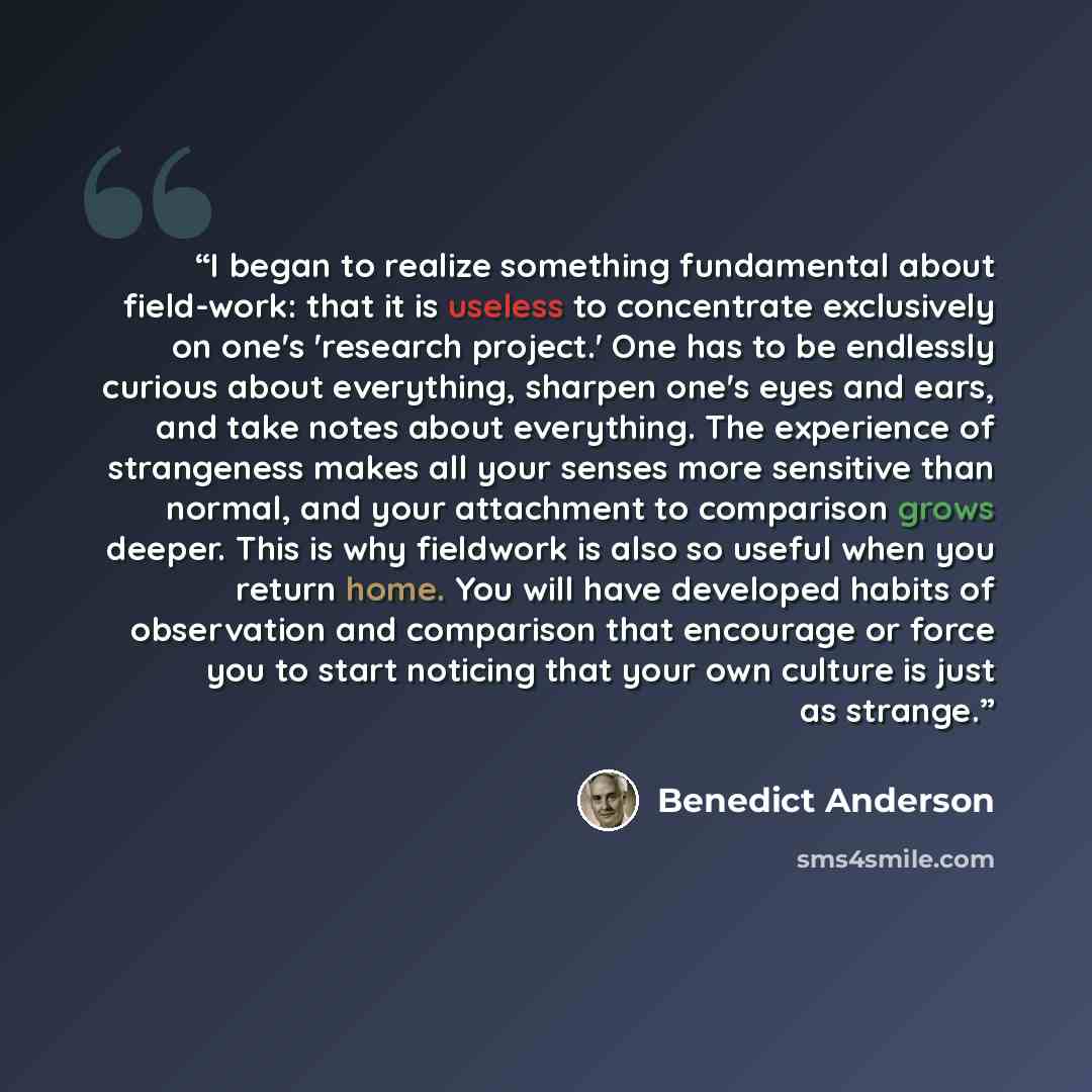 “I began to realize something fundamental about field-work: that it is useless to concentrate exclusively on one's 'research project.' One has to be endlessly curious about everything, sharpen one's eyes and ears, and take notes about everything. The experience of strangeness makes all your senses…” quote by Benedict Anderson