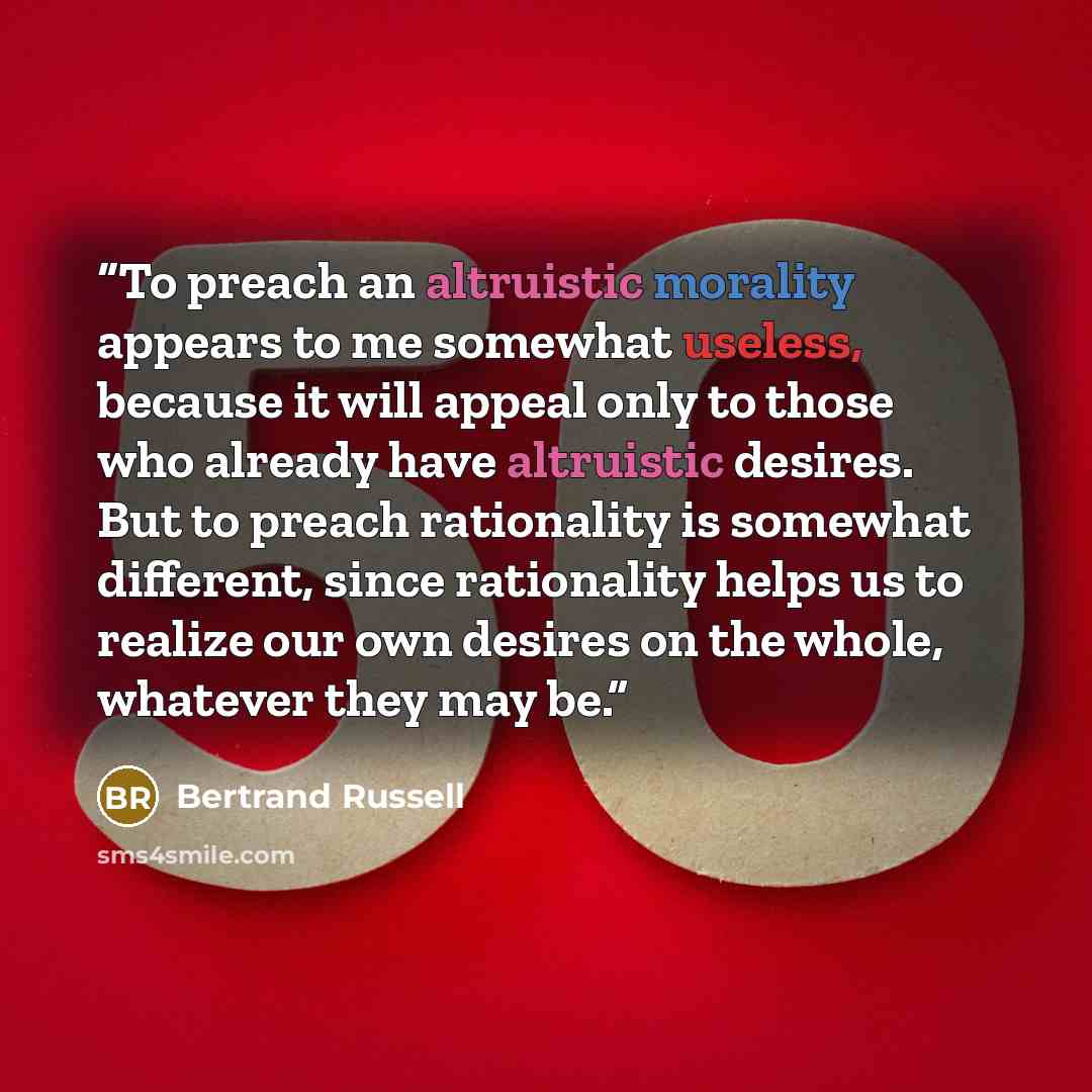 “To preach an altruistic morality appears to me somewhat useless, because it will appeal only to those who already have altruistic desires. But to preach rationality is somewhat different, since rationality helps us to realize our own desires on the whole, whatever they may be.” quote by Bertrand Russell