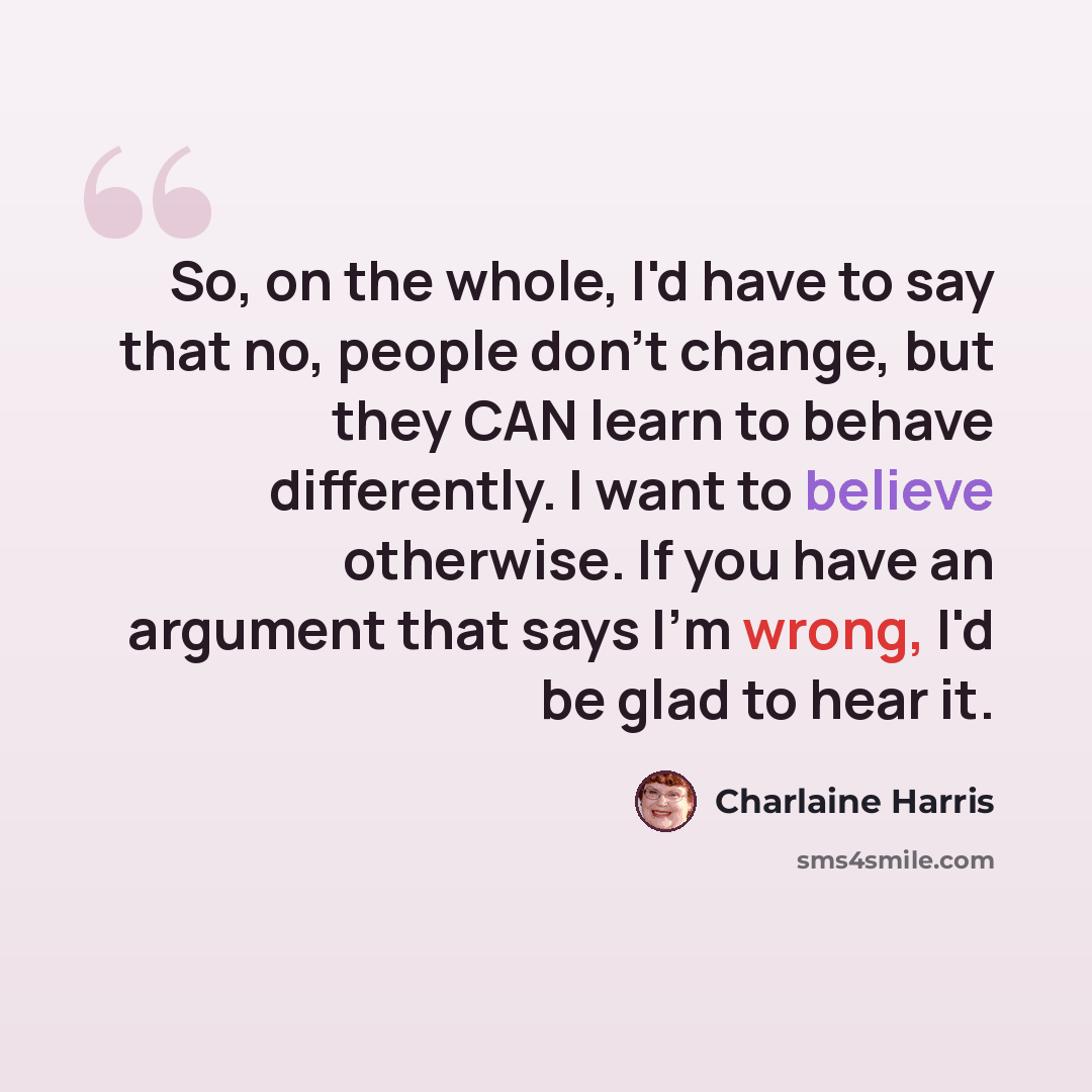 “So, on the whole, I'd have to say that no, people don't change, but they CAN learn to behave differently. I want to believe otherwise. If you have an argument that says I'm wrong, I'd be glad to hear it.” quote by Charlaine Harris