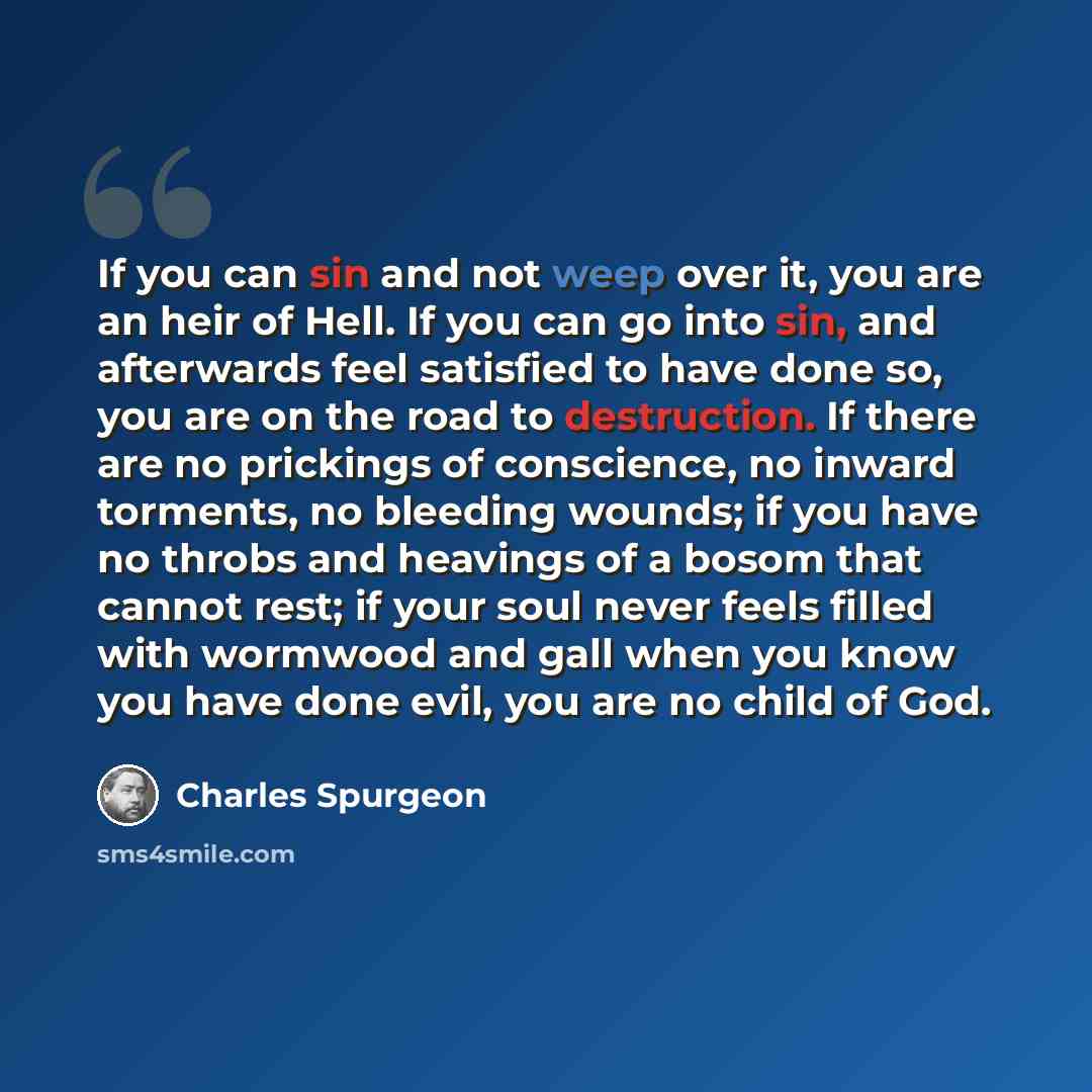 “If you can sin and not weep over it, you are an heir of Hell. If you can go into sin, and afterwards feel satisfied to have done so, you are on the road to destruction. If there are no prickings of conscience, no inward torments, no bleeding wounds; if you have no throbs and heavings of a bosom…” quote by Charles Spurgeon