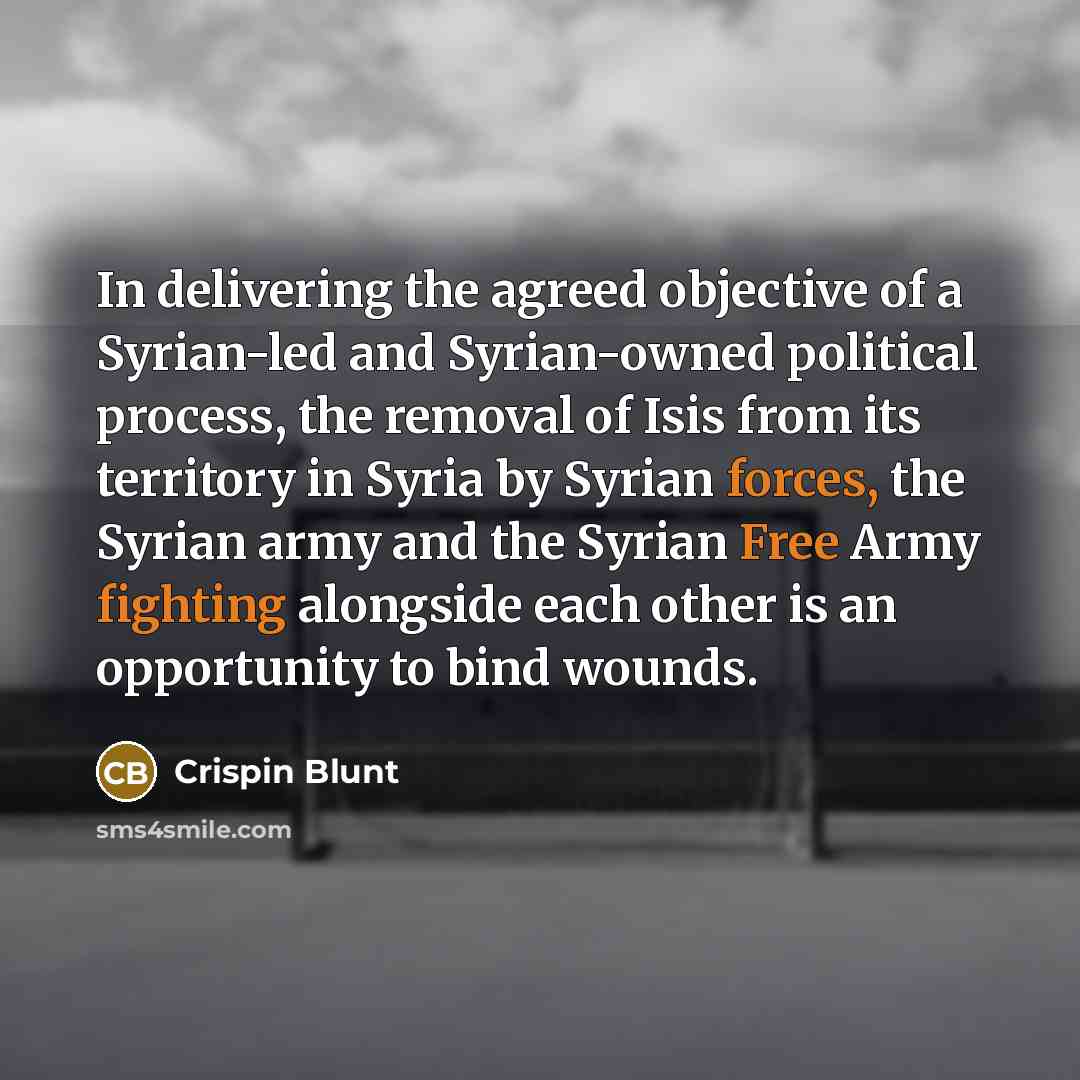 “In delivering the agreed objective of a Syrian-led and Syrian-owned political process, the removal of Isis from its territory in Syria by Syrian forces, the Syrian army and the Syrian Free Army fighting alongside each other is an opportunity to bind wounds.” quote by Crispin Blunt