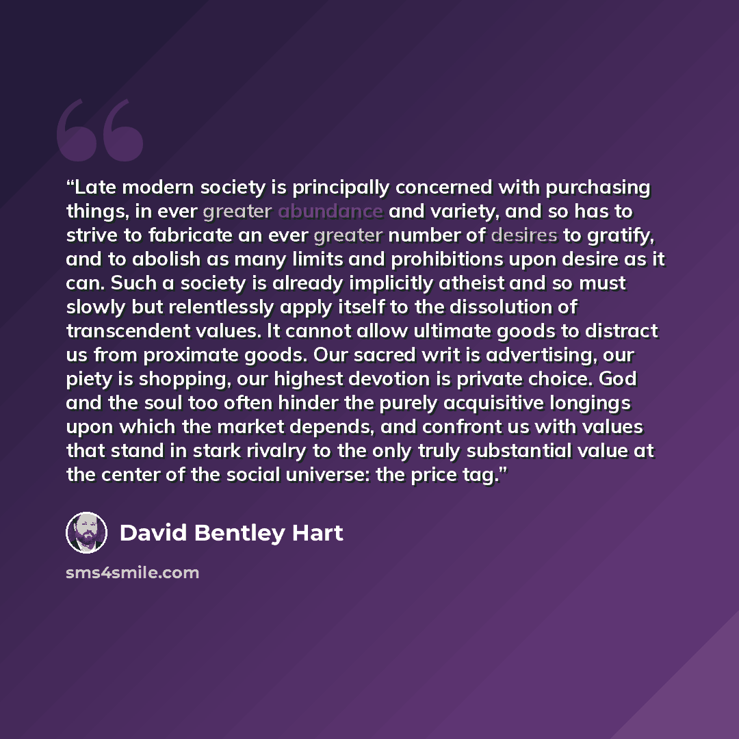 “Late modern society is principally concerned with purchasing things, in ever greater abundance and variety, and so has to strive to fabricate an ever greater number of desires to gratify, and to abolish as many limits and prohibitions upon desire as it can. Such a society is already implicitly…” quote by David Bentley Hart