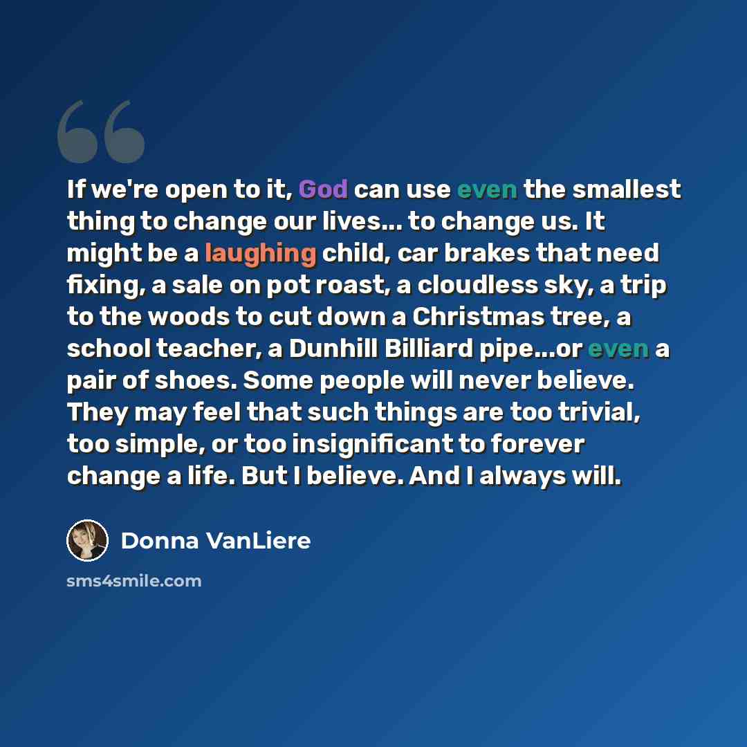“If we're open to it, God can use even the smallest thing to change our lives... to change us. It might be a laughing child, car brakes that need fixing, a sale on pot roast, a cloudless sky, a trip to the woods to cut down a Christmas tree, a school teacher, a Dunhill Billiard pipe...or even a…” quote by Donna VanLiere