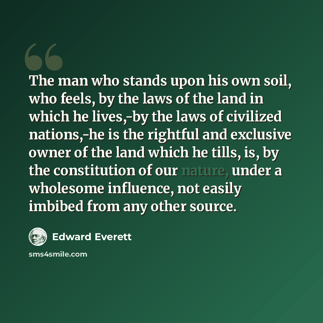 “The man who stands upon his own soil, who feels, by the laws of the land in which he lives,-by the laws of civilized nations,-he is the rightful and exclusive owner of the land which he tills, is, by the constitution of our nature, under a wholesome influence, not easily imbibed from any other…” quote by Edward Everett