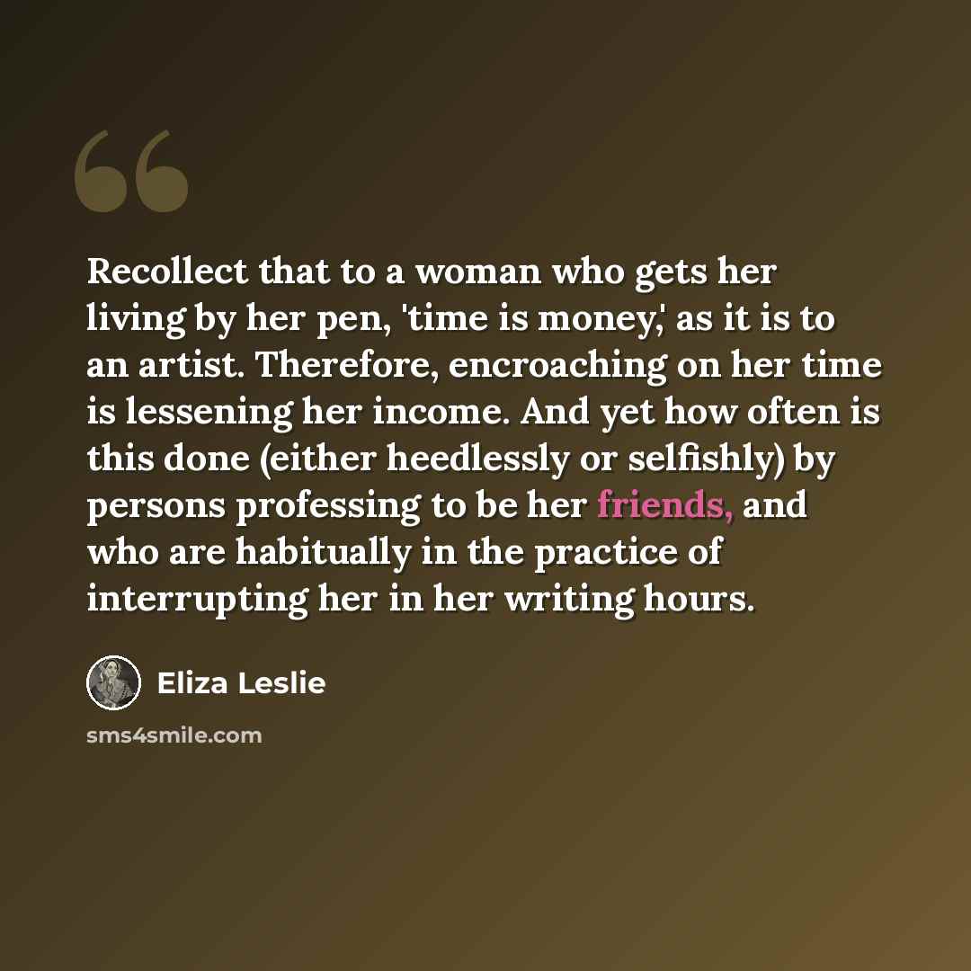 “Recollect that to a woman who gets her living by her pen, 'time is money,' as it is to an artist. Therefore, encroaching on her time is lessening her income. And yet how often is this done (either heedlessly or selfishly) by persons professing to be her friends, and who are habitually in the…” quote by Eliza Leslie