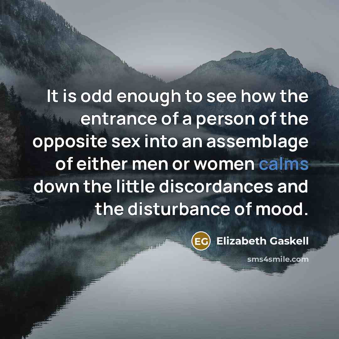 “It is odd enough to see how the entrance of a person of the opposite sex into an assemblage of either men or women calms down the little discordances and the disturbance of mood.” quote by Elizabeth Gaskell