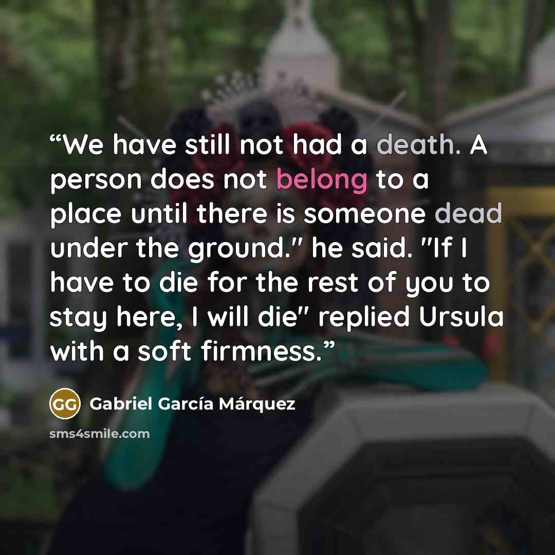“We have still not had a death. A person does not belong to a place until there is someone dead under the ground." he said. "If I have to die for the rest of you to stay here, I will die" replied Ursula with a soft firmness.” quote by Gabriel García Márquez