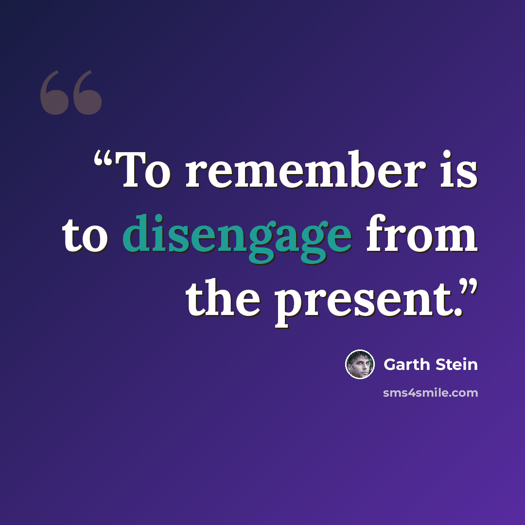 “To remember is to disengage from the present.” quote by Garth Stein