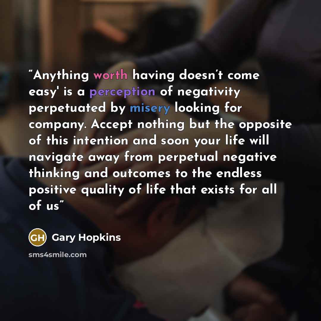 “Anything worth having doesn’t come easy' is a perception of negativity perpetuated by misery looking for company. Accept nothing but the opposite of this intention and soon your life will navigate away from perpetual negative thinking and outcomes to the endless positive quality of life that…” quote by Gary Hopkins