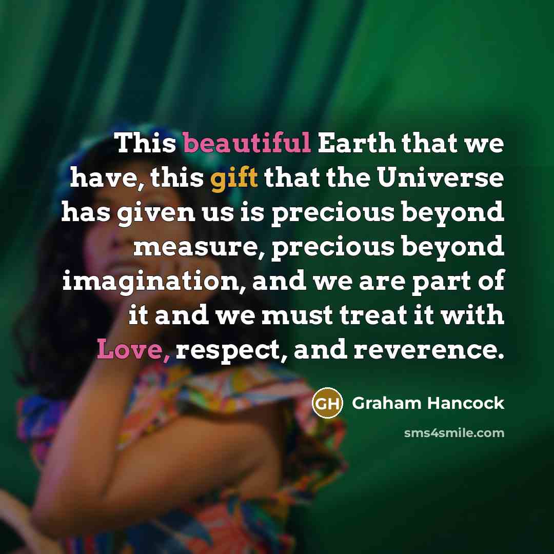 “This beautiful Earth that we have, this gift that the Universe has given us is precious beyond measure, precious beyond imagination, and we are part of it and we must treat it with Love, respect, and reverence.” quote by Graham Hancock