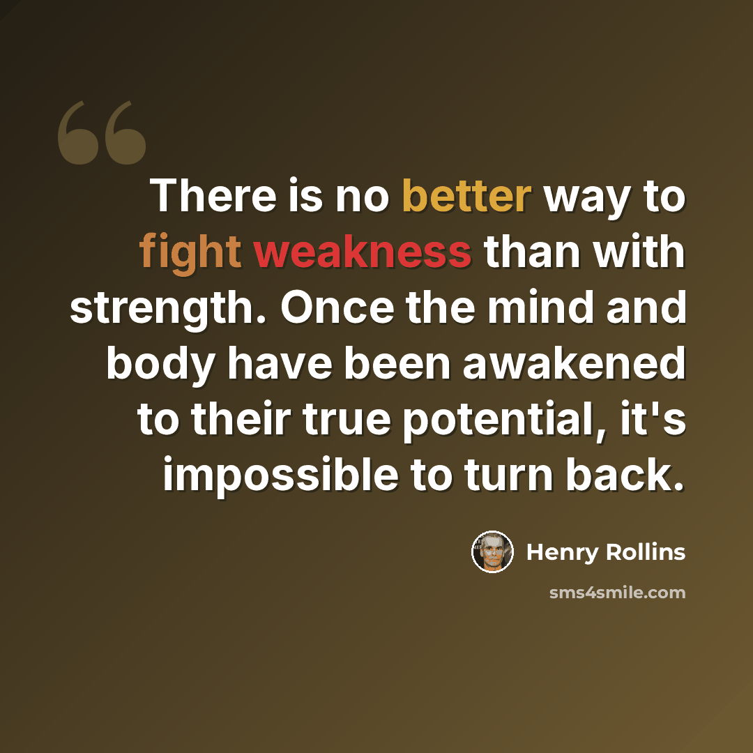“There is no better way to fight weakness than with strength. Once the mind and body have been awakened to their true potential, it's impossible to turn back.” quote by Henry Rollins