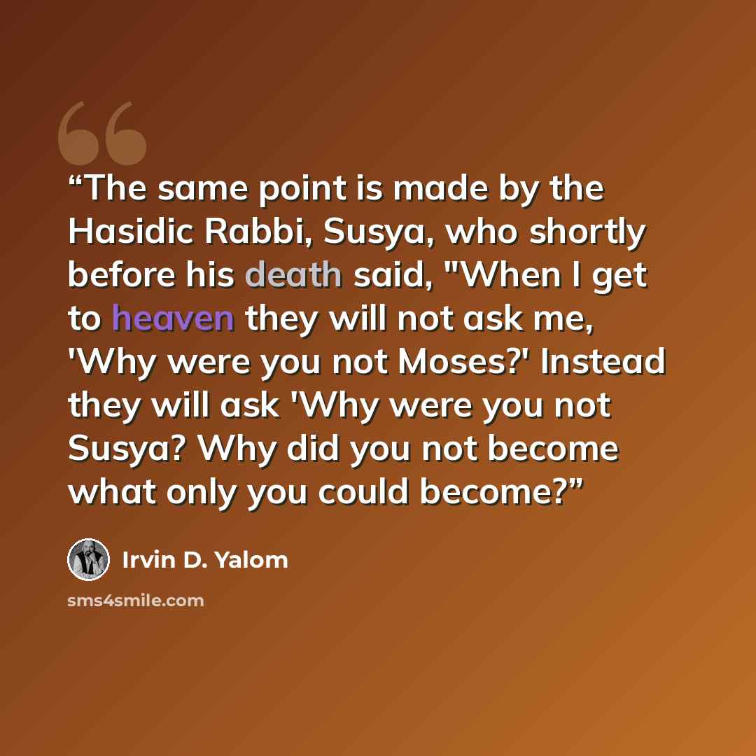 “The same point is made by the Hasidic Rabbi, Susya, who shortly before his death said, "When I get to heaven they will not ask me, 'Why were you not Moses?' Instead they will ask 'Why were you not Susya? Why did you not become what only you could become?” quote by Irvin D. Yalom