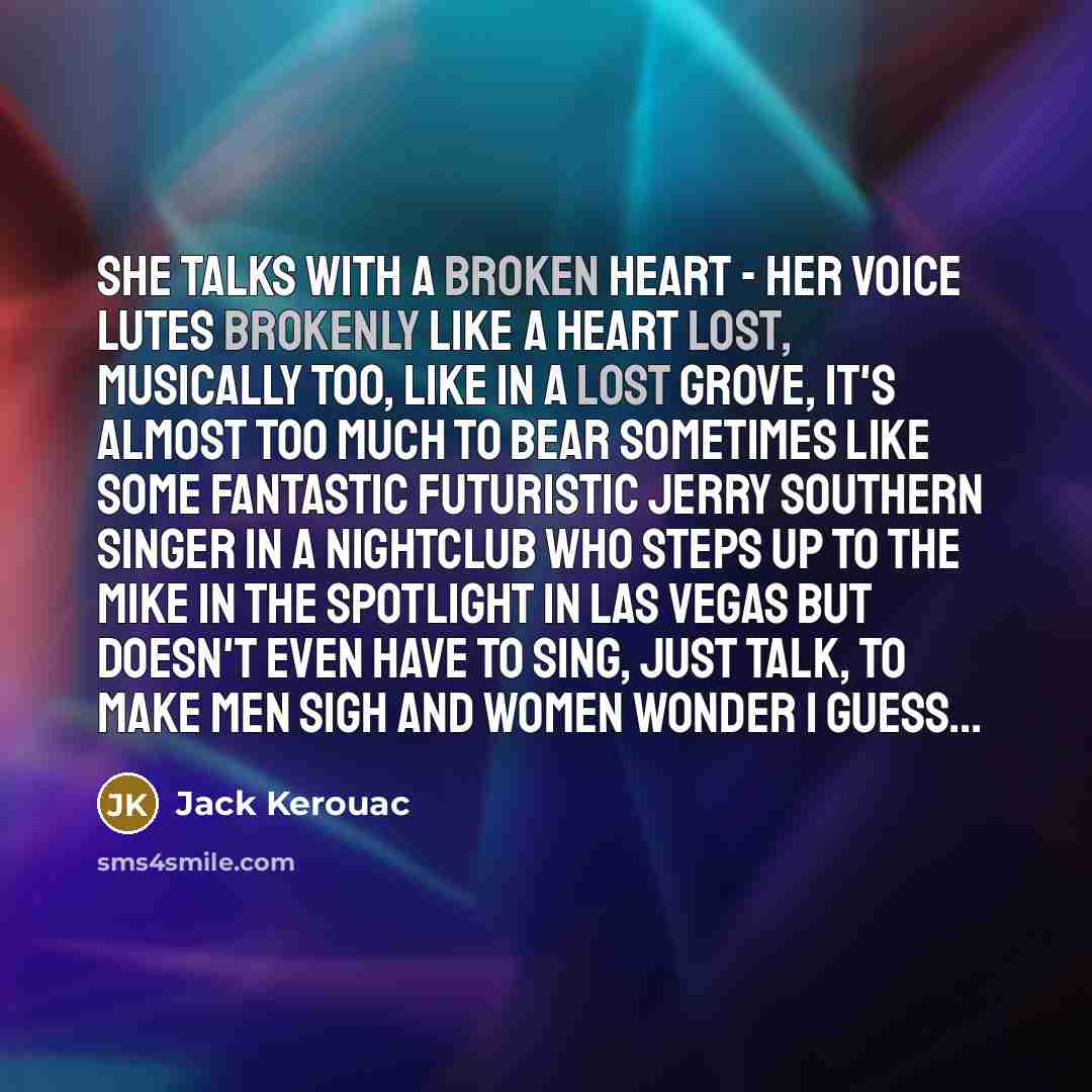 “She talks with a broken heart - Her voice lutes brokenly like a heart lost, musically too, like in a lost grove, it's almost too much to bear sometimes like some fantastic futuristic Jerry Southern singer in a nightclub who steps up to the mike in the spotlight in Las Vegas but doesn't even have…” quote by Jack Kerouac