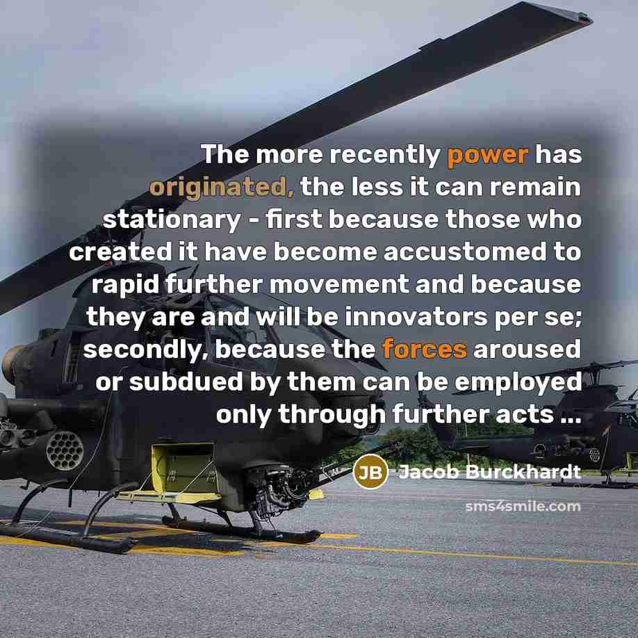 “The more recently power has originated, the less it can remain stationary - first because those who created it have become accustomed to rapid further movement and because they are and will be innovators per se; secondly, because the forces aroused or subdued by them can be employed only through…” quote by Jacob Burckhardt
