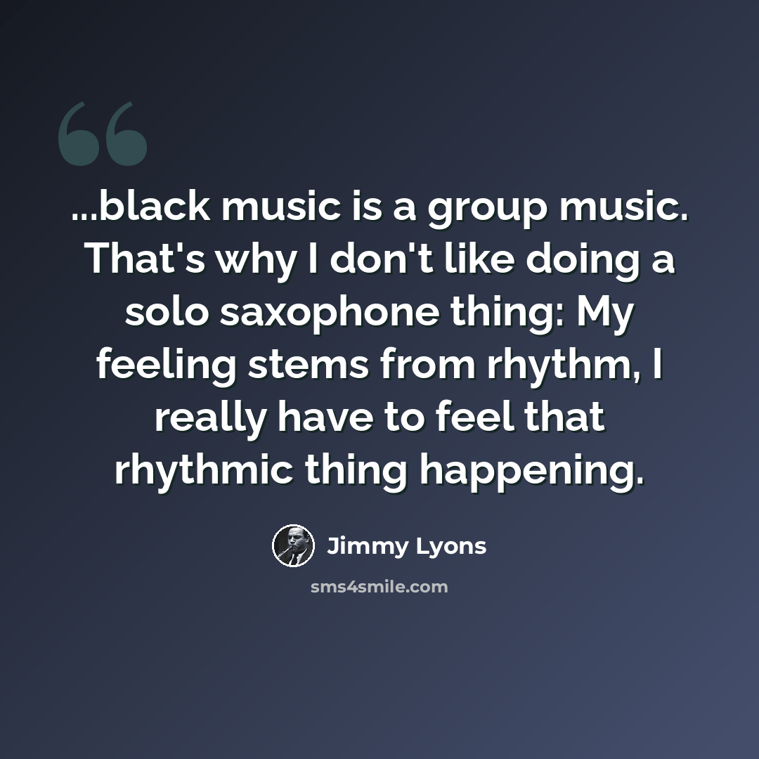 “...black music is a group music. That's why I don't like doing a solo saxophone thing: My feeling stems from rhythm, I really have to feel that rhythmic thing happening.” quote by Jimmy Lyons