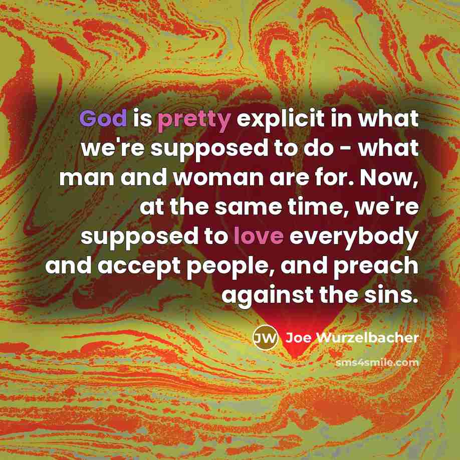 “God is pretty explicit in what we're supposed to do - what man and woman are for. Now, at the same time, we're supposed to love everybody and accept people, and preach against the sins.” quote by Joe Wurzelbacher