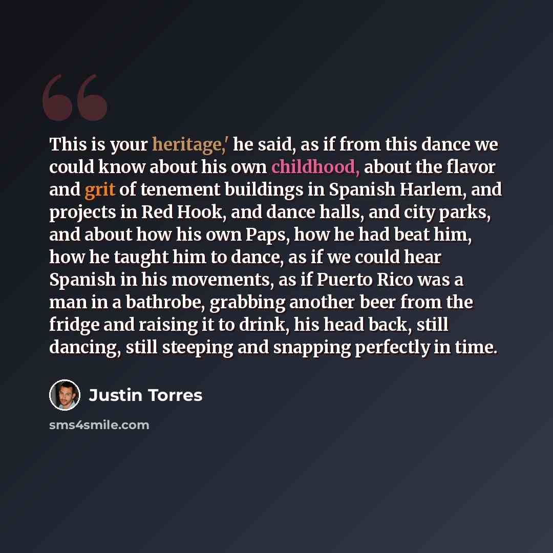“This is your heritage,' he said, as if from this dance we could know about his own childhood, about the flavor and grit of tenement buildings in Spanish Harlem, and projects in Red Hook, and dance halls, and city parks, and about how his own Paps, how he had beat him, how he taught him to dance…” quote by Justin Torres