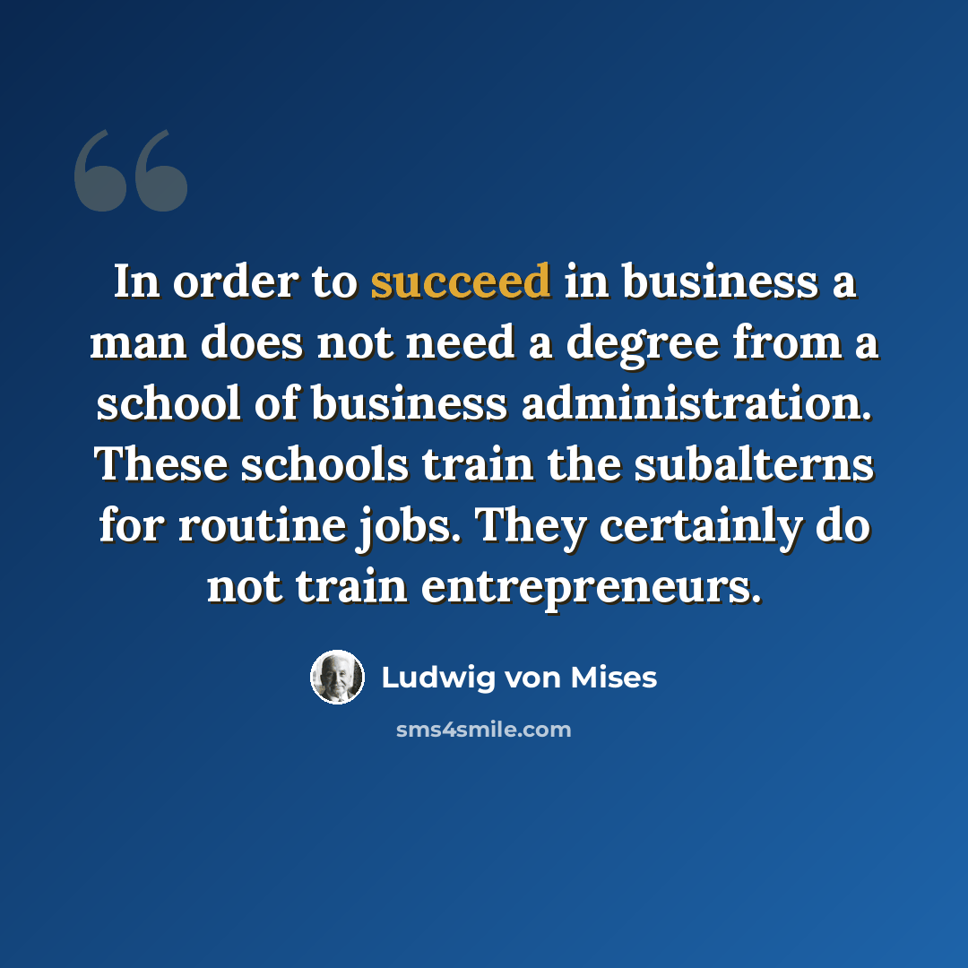 “In order to succeed in business a man does not need a degree from a school of business administration. These schools train the subalterns for routine jobs. They certainly do not train entrepreneurs.” quote by Ludwig von Mises