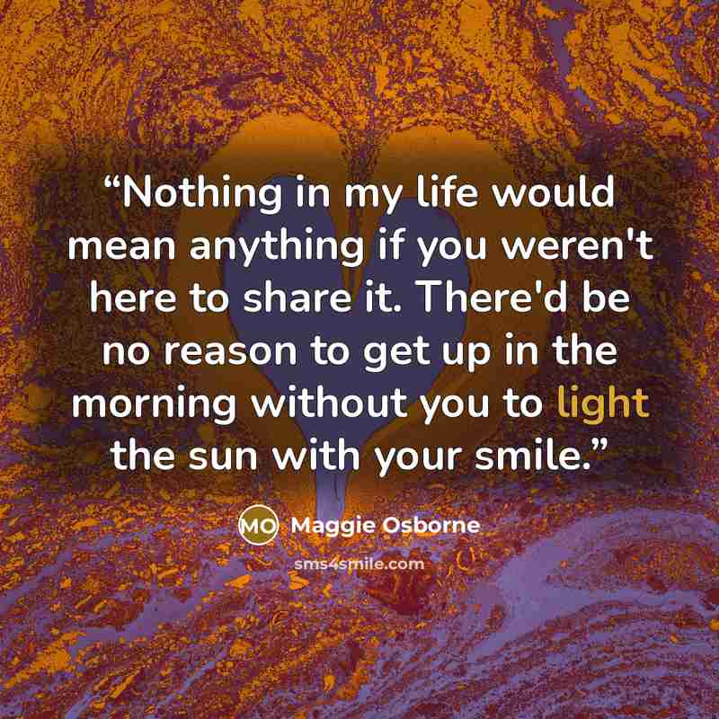 “Nothing in my life would mean anything if you weren't here to share it. There'd be no reason to get up in the morning without you to light the sun with your smile.” quote by Maggie Osborne