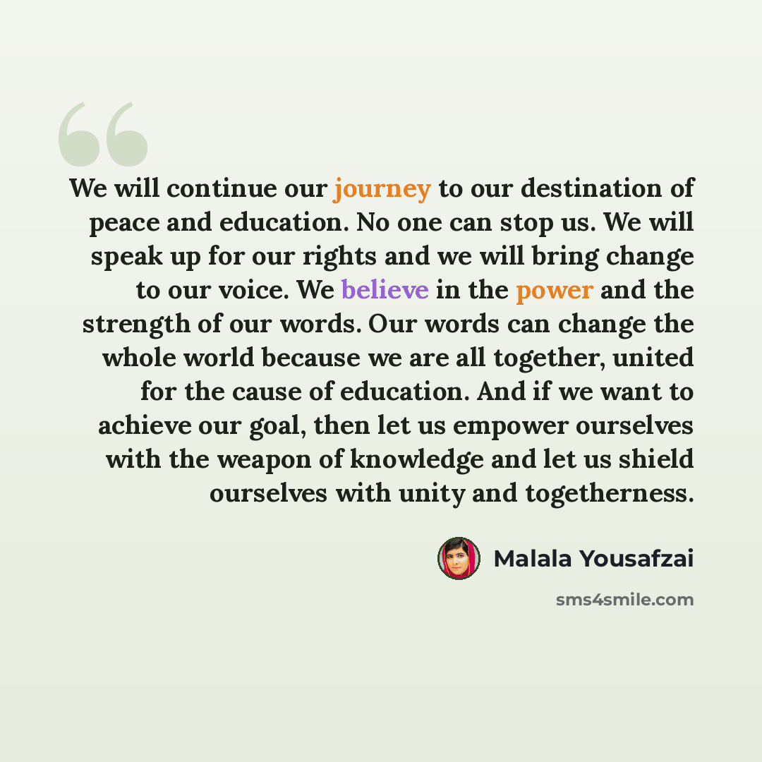 “We will continue our journey to our destination of peace and education. No one can stop us. We will speak up for our rights and we will bring change to our voice. We believe in the power and the strength of our words. Our words can change the whole world because we are all together, united for the…” quote by Malala Yousafzai