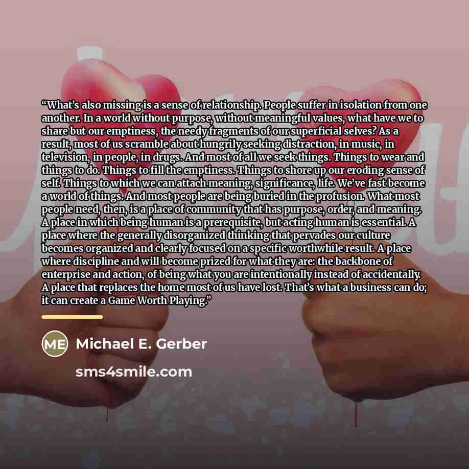 “What’s also missing is a sense of relationship. People suffer in isolation from one another. In a world without purpose, without meaningful values, what have we to share but our emptiness, the needy fragments of our superficial selves? As a result, most of us scramble about hungrily seeking…” quote by Michael E. Gerber