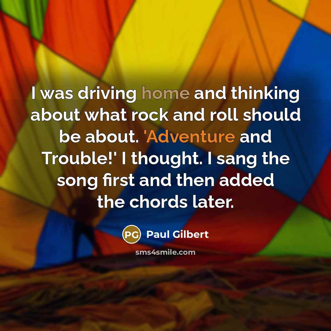 “I was driving home and thinking about what rock and roll should be about. 'Adventure and Trouble!' I thought. I sang the song first and then added the chords later.” quote by Paul Gilbert