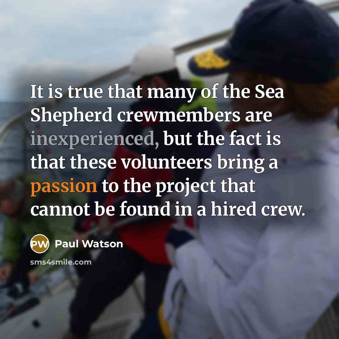 “It is true that many of the Sea Shepherd crewmembers are inexperienced, but the fact is that these volunteers bring a passion to the project that cannot be found in a hired crew.” quote by Paul Watson