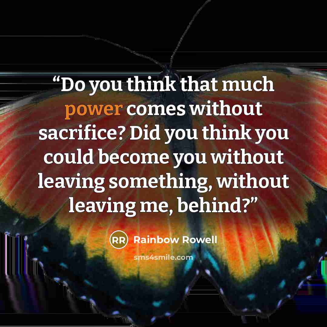 “Do you think that much power comes without sacrifice? Did you think you could become you without leaving something, without leaving me, behind?” quote by Rainbow Rowell