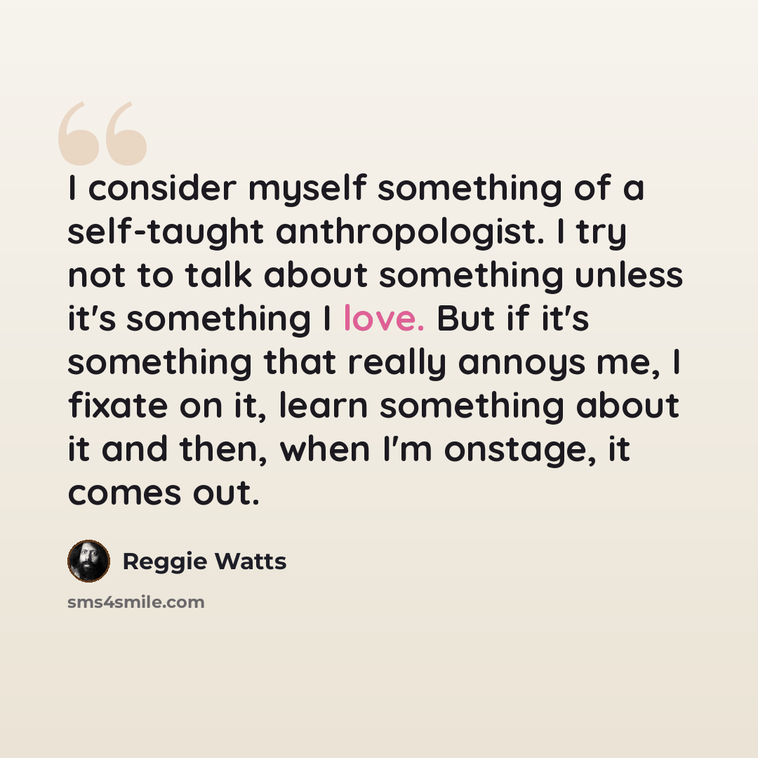 “I consider myself something of a self-taught anthropologist. I try not to talk about something unless it's something I love. But if it's something that really annoys me, I fixate on it, learn something about it and then, when I'm onstage, it comes out.” quote by Reggie Watts