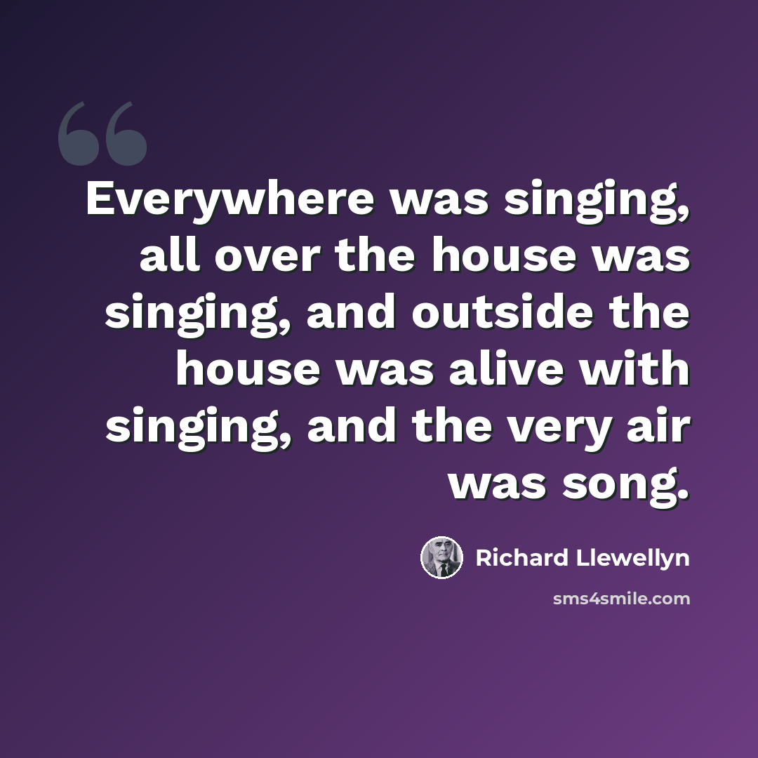 “Everywhere was singing, all over the house was singing, and outside the house was alive with singing, and the very air was song.” quote by Richard Llewellyn