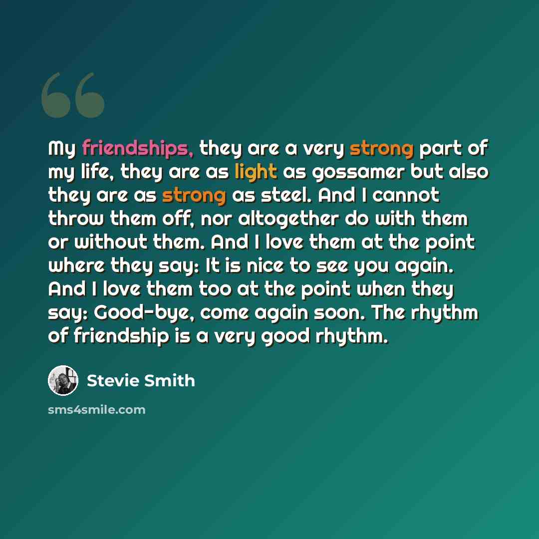 “My friendships, they are a very strong part of my life, they are as light as gossamer but also they are as strong as steel. And I cannot throw them off, nor altogether do with them or without them. And I love them at the point where they say: It is nice to see you again. And I love them too at the…” quote by Stevie Smith