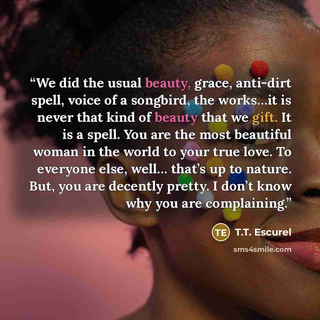 “We did the usual beauty, grace, anti-dirt spell, voice of a songbird, the works…it is never that kind of beauty that we gift. It is a spell. You are the most beautiful woman in the world to your true love. To everyone else, well… that’s up to nature. But, you are decently pretty. I don’t know why…” quote by T.T. Escurel